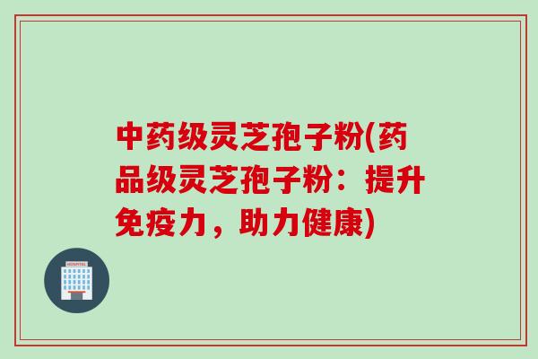 中药级灵芝孢子粉(药品级灵芝孢子粉：提升免疫力，助力健康)