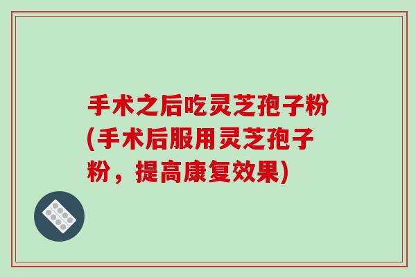 手术之后吃灵芝孢子粉(手术后服用灵芝孢子粉，提高康复效果)