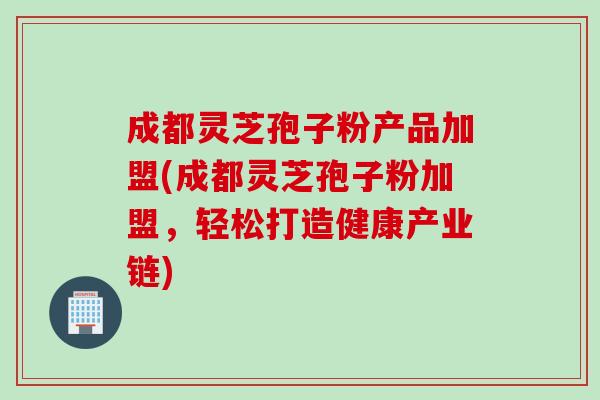 成都灵芝孢子粉产品加盟(成都灵芝孢子粉加盟，轻松打造健康产业链)