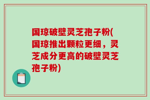 国琼破壁灵芝孢子粉(国琼推出颗粒更细，灵芝成分更高的破壁灵芝孢子粉)