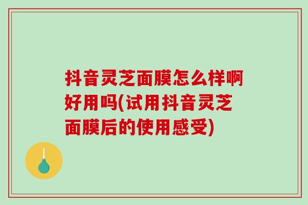 抖音灵芝面膜怎么样啊好用吗(试用抖音灵芝面膜后的使用感受)