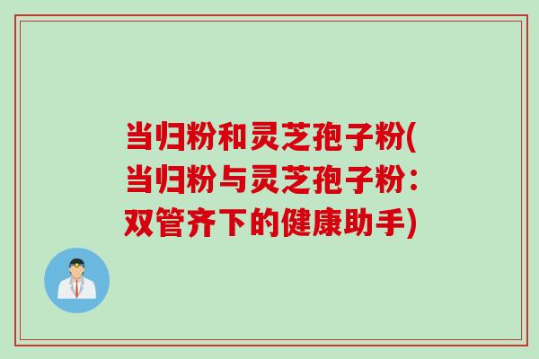 当归粉和灵芝孢子粉(当归粉与灵芝孢子粉：双管齐下的健康助手)