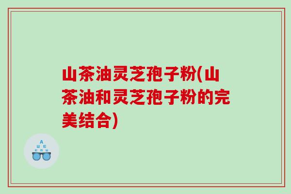 山茶油灵芝孢子粉(山茶油和灵芝孢子粉的完美结合)