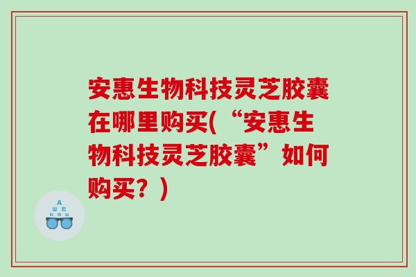 安惠生物科技灵芝胶囊在哪里购买(“安惠生物科技灵芝胶囊”如何购买？)