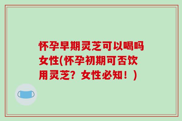 怀孕早期灵芝可以喝吗女性(怀孕初期可否饮用灵芝？女性必知！)