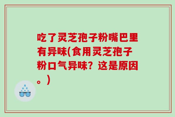 吃了灵芝孢子粉嘴巴里有异味(食用灵芝孢子粉口气异味？这是原因。)