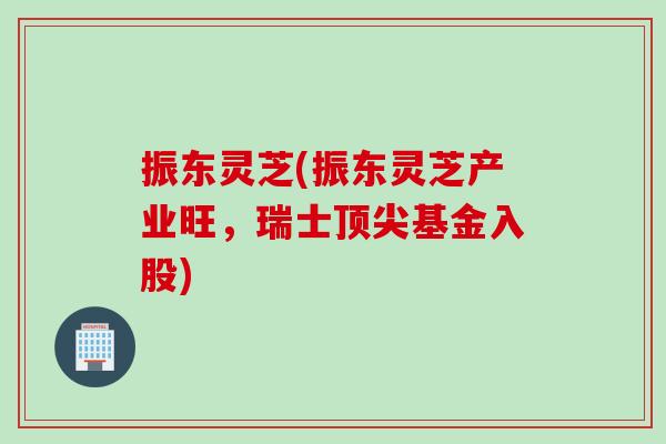 振东灵芝(振东灵芝产业旺，瑞士顶尖基金入股)