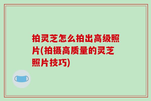 拍灵芝怎么拍出高级照片(拍摄高质量的灵芝照片技巧)