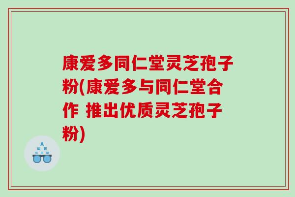 康爱多同仁堂灵芝孢子粉(康爱多与同仁堂合作 推出优质灵芝孢子粉)