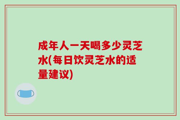 成年人一天喝多少灵芝水(每日饮灵芝水的适量建议)