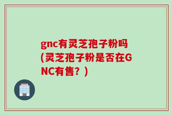 gnc有灵芝孢子粉吗(灵芝孢子粉是否在GNC有售？)