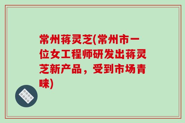 常州蒋灵芝(常州市一位女工程师研发出蒋灵芝新产品，受到市场青睐)