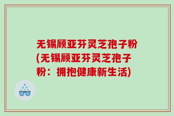 无锡顾亚芬灵芝孢子粉(无锡顾亚芬灵芝孢子粉：拥抱健康新生活)