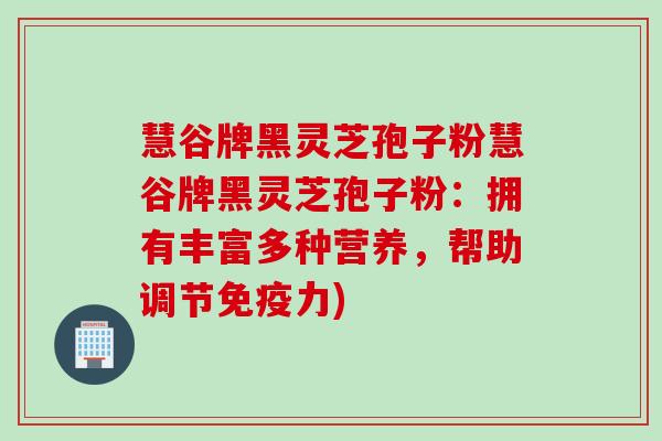 慧谷牌黑灵芝孢子粉慧谷牌黑灵芝孢子粉：拥有丰富多种营养，帮助调节免疫力)