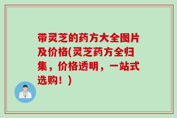 带灵芝的药方大全图片及价格(灵芝药方全归集，价格透明，一站式选购！)