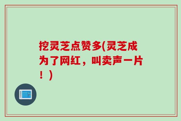 挖灵芝点赞多(灵芝成为了网红，叫卖声一片！)