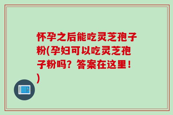 怀孕之后能吃灵芝孢子粉(孕妇可以吃灵芝孢子粉吗？答案在这里！)