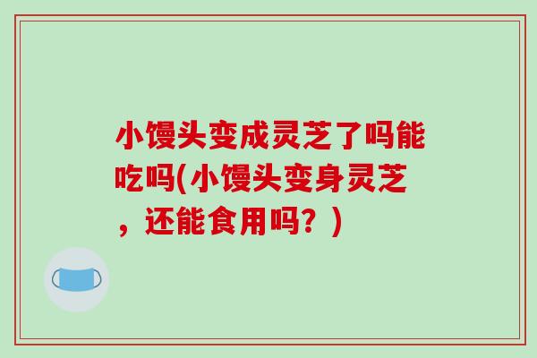 小馒头变成灵芝了吗能吃吗(小馒头变身灵芝，还能食用吗？)
