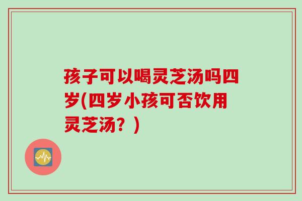 孩子可以喝灵芝汤吗四岁(四岁小孩可否饮用灵芝汤？)