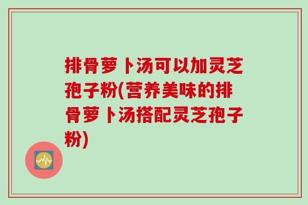排骨萝卜汤可以加灵芝孢子粉(营养美味的排骨萝卜汤搭配灵芝孢子粉)