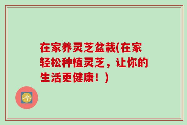在家养灵芝盆栽(在家轻松种植灵芝，让你的生活更健康！)