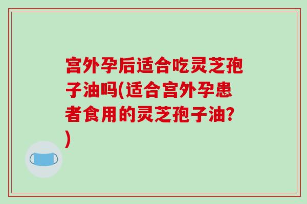 宫外孕后适合吃灵芝孢子油吗(适合宫外孕患者食用的灵芝孢子油？)
