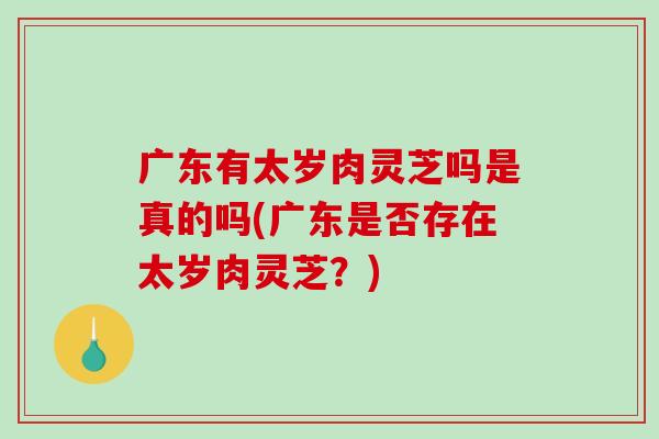 广东有太岁肉灵芝吗是真的吗(广东是否存在太岁肉灵芝？)