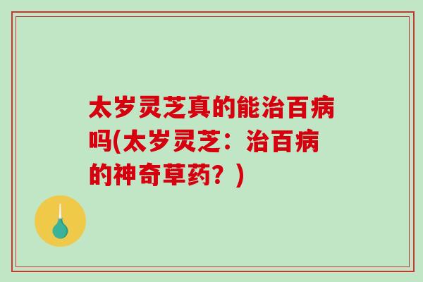 太岁灵芝真的能治百病吗(太岁灵芝：治百病的神奇草药？)
