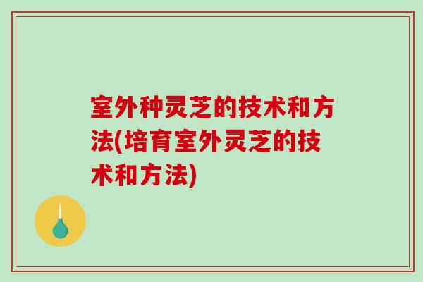 室外种灵芝的技术和方法(培育室外灵芝的技术和方法)