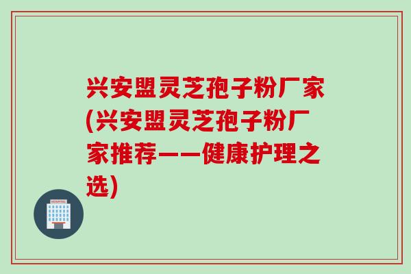 兴安盟灵芝孢子粉厂家(兴安盟灵芝孢子粉厂家推荐——健康护理之选)
