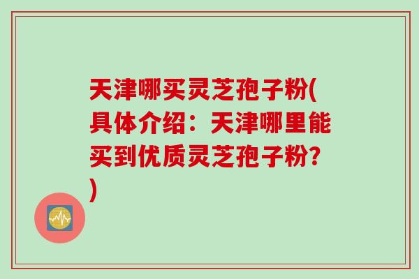 天津哪买灵芝孢子粉(具体介绍：天津哪里能买到优质灵芝孢子粉？)