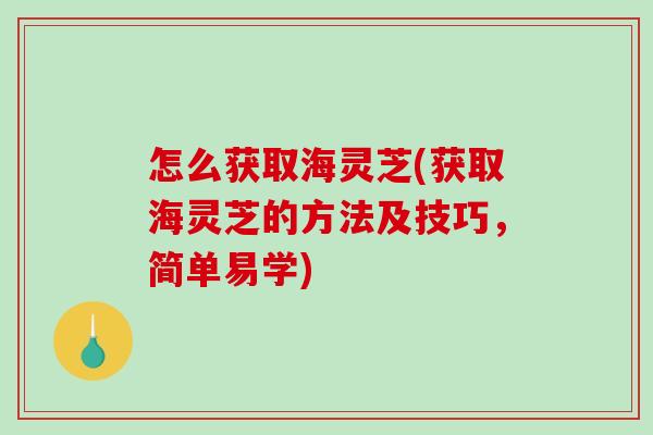 怎么获取海灵芝(获取海灵芝的方法及技巧，简单易学)