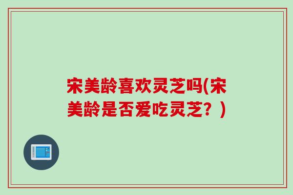 宋美龄喜欢灵芝吗(宋美龄是否爱吃灵芝？)