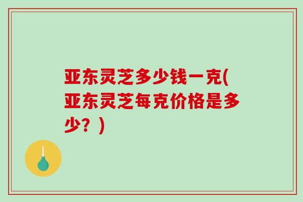 亚东灵芝多少钱一克(亚东灵芝每克价格是多少？)