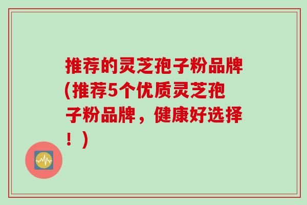 推荐的灵芝孢子粉品牌(推荐5个优质灵芝孢子粉品牌，健康好选择！)