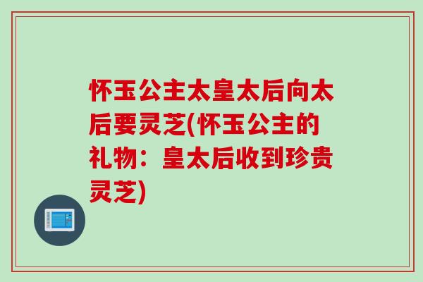 怀玉公主太皇太后向太后要灵芝(怀玉公主的礼物：皇太后收到珍贵灵芝)