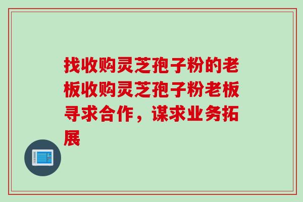 找收购灵芝孢子粉的老板收购灵芝孢子粉老板寻求合作,谋求业务拓展 找收购灵芝孢子粉的老板收购灵芝孢子粉老板寻求合作,谋求业务拓展