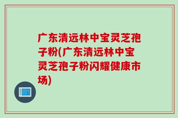 广东清远林中宝灵芝孢子粉(广东清远林中宝灵芝孢子粉闪耀健康市场)