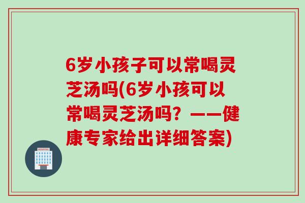 6岁小孩子可以常喝灵芝汤吗(6岁小孩可以常喝灵芝汤吗？——健康专家给出详细答案)