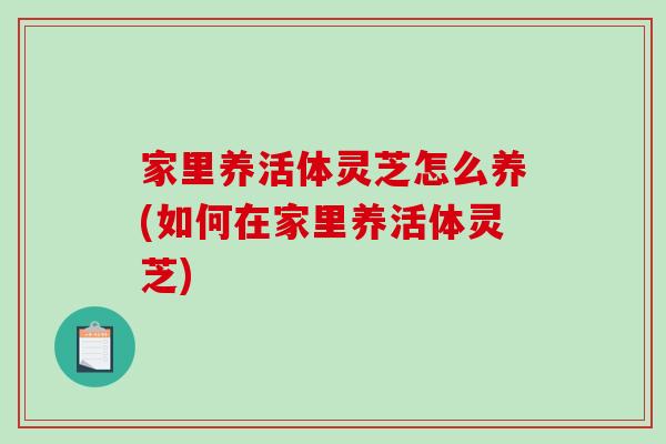 家里养活体灵芝怎么养(如何在家里养活体灵芝)