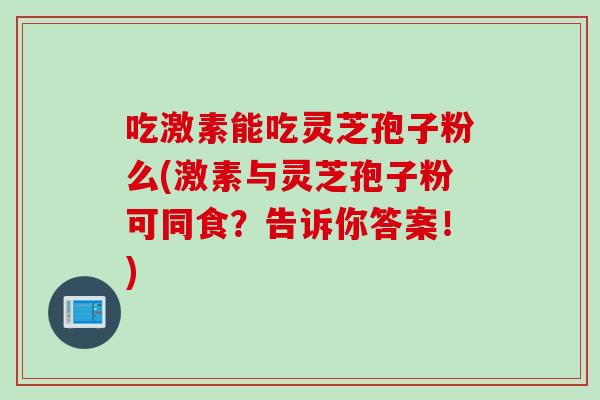吃激素能吃灵芝孢子粉么(激素与灵芝孢子粉可同食？告诉你答案！)