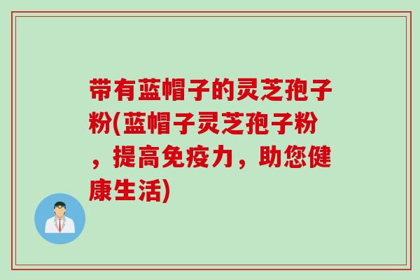 带有蓝帽子的灵芝孢子粉(蓝帽子灵芝孢子粉,提高免疫力,助您健康生活) 带有蓝帽子的灵芝孢子粉(蓝帽子灵芝孢子粉,提高免疫力,助您健康生活)