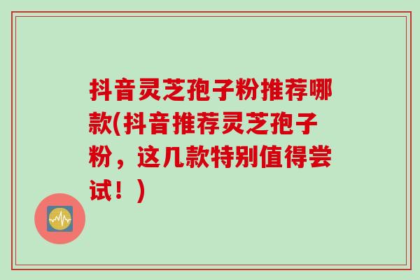 抖音灵芝孢子粉推荐哪款(抖音推荐灵芝孢子粉，这几款特别值得尝试！)