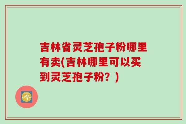 吉林省灵芝孢子粉哪里有卖(吉林哪里可以买到灵芝孢子粉？)
