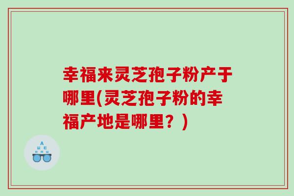 幸福来灵芝孢子粉产于哪里(灵芝孢子粉的幸福产地是哪里？)