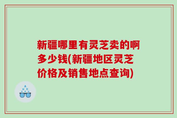 新疆哪里有灵芝卖的啊多少钱(新疆地区灵芝价格及销售地点查询)