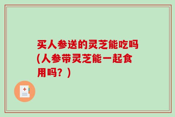 买人参送的灵芝能吃吗(人参带灵芝能一起食用吗？)