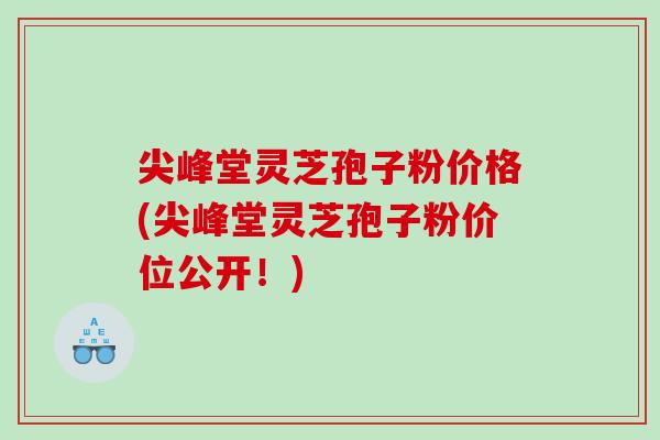 尖峰堂灵芝孢子粉价格(尖峰堂灵芝孢子粉价位公开！)