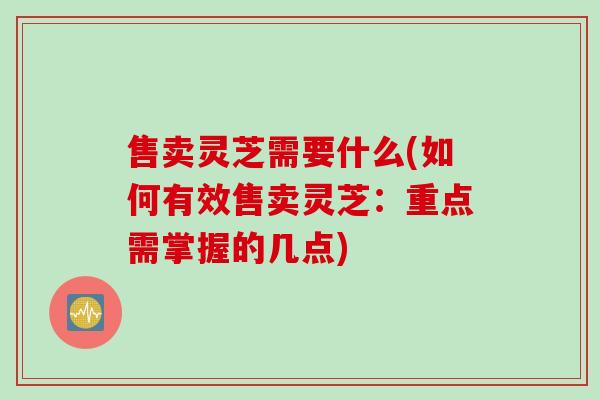 售卖灵芝需要什么(如何有效售卖灵芝：重点需掌握的几点)