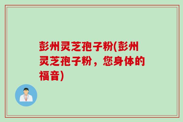 彭州灵芝孢子粉(彭州灵芝孢子粉,您身体的福音) 彭州灵芝孢子粉(彭州灵芝孢子粉,您身体的福音)